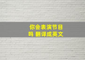 你会表演节目吗 翻译成英文